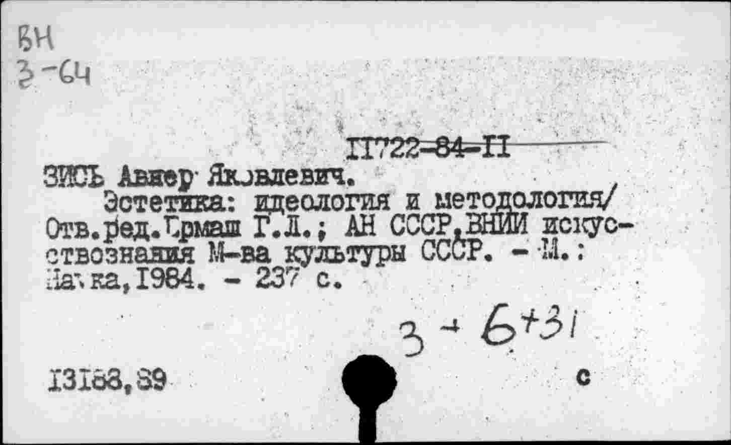 ﻿ВИ
’»-см
П722=в4=П—-— ЗИСЬ Авнер Яковлевич.
Эстетика: идеология и методология/ Отв.редЛрмаш Г.Л.; АН СССР. ВНИИ искусствознания М-ва культуры СССР. - М.: На'» ка, 1984. - 237 с.
5 -» 6*3/ 13103,39 с